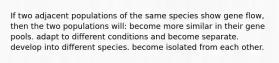 If two adjacent populations of the same species show gene flow, then the two populations will: become more similar in their gene pools. adapt to different conditions and become separate. develop into different species. become isolated from each other.