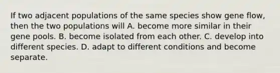 If two adjacent populations of the same species show gene flow, then the two populations will A. become more similar in their gene pools. B. become isolated from each other. C. develop into different species. D. adapt to different conditions and become separate.