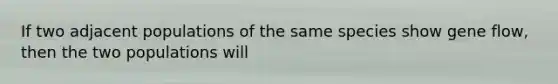 If two adjacent populations of the same species show gene flow, then the two populations will