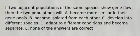 If two adjacent populations of the same species show gene flow, then the two populations will: A. become more similar in their gene pools. B. become isolated from each other. C. develop into different species. D. adapt to different conditions and become separate. E. none of the answers are correct