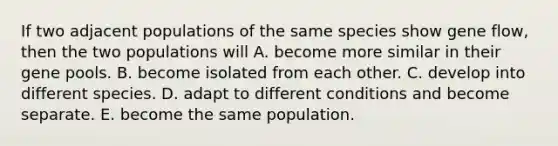 If two adjacent populations of the same species show gene flow, then the two populations will A. become more similar in their gene pools. B. become isolated from each other. C. develop into different species. D. adapt to different conditions and become separate. E. become the same population.