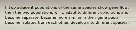 If two adjacent populations of the same species show gene flow, then the two populations will... adapt to different conditions and become separate. become more similar in their gene pools become isolated from each other. develop into different species.