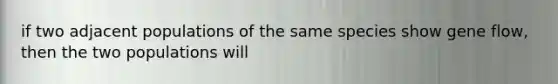 if two adjacent populations of the same species show gene flow, then the two populations will