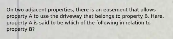 On two adjacent properties, there is an easement that allows property A to use the driveway that belongs to property B. Here, property A is said to be which of the following in relation to property B?