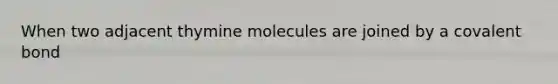 When two adjacent thymine molecules are joined by a covalent bond