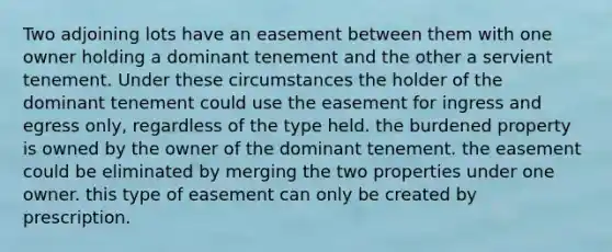 Two adjoining lots have an easement between them with one owner holding a dominant tenement and the other a servient tenement. Under these circumstances the holder of the dominant tenement could use the easement for ingress and egress only, regardless of the type held. the burdened property is owned by the owner of the dominant tenement. the easement could be eliminated by merging the two properties under one owner. this type of easement can only be created by prescription.