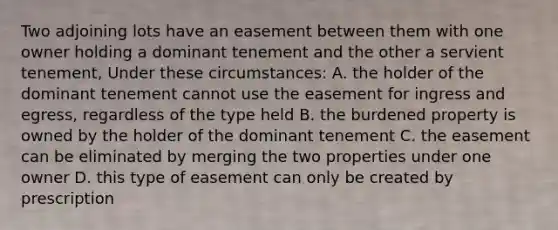 Two adjoining lots have an easement between them with one owner holding a dominant tenement and the other a servient tenement, Under these circumstances: A. the holder of the dominant tenement cannot use the easement for ingress and egress, regardless of the type held В. the burdened property is owned by the holder of the dominant tenement C. the easement can be eliminated by merging the two properties under one owner D. this type of easement can only be created by prescription