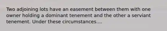 Two adjoining lots have an easement between them with one owner holding a dominant tenement and the other a serviant tenement. Under these circumstances....