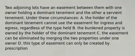 Two adjoining lots have an easement between them with one owner holding a dominant tenement and the other a servient tenement. Under these circumstances: A. the holder of the dominant tenement cannot use the easement for ingress and egress, regardless of the type held B. the burdened property is owned by the holder of the dominant tenement C. the easement can be eliminated by merging the two properties under one owner D. this type of easement can only be created by prescription