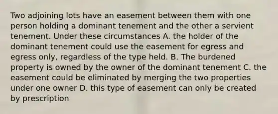 Two adjoining lots have an easement between them with one person holding a dominant tenement and the other a servient tenement. Under these circumstances A. the holder of the dominant tenement could use the easement for egress and egress only, regardless of the type held. B. The burdened property is owned by the owner of the dominant tenement C. the easement could be eliminated by merging the two properties under one owner D. this type of easement can only be created by prescription