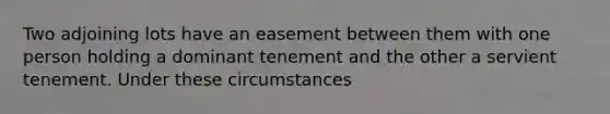 Two adjoining lots have an easement between them with one person holding a dominant tenement and the other a servient tenement. Under these circumstances