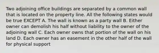 Two adjoining office buildings are separated by a common wall that is located on the property line. All the following states would be true EXCEPT A. The wall is known as a party wall B. Either owner can demolish his half without liability to the owner of the adjoining wall C. Each owner owns that portion of the wall on his land D. Each owner has an easement in the other half of the wall for physical support