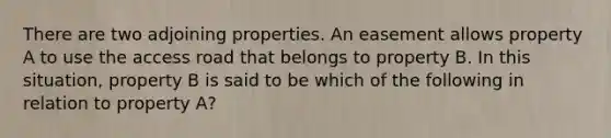 There are two adjoining properties. An easement allows property A to use the access road that belongs to property B. In this situation, property B is said to be which of the following in relation to property A?