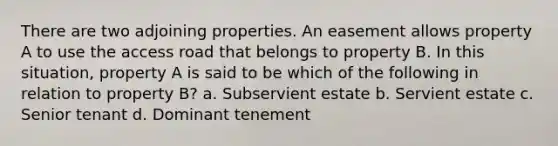 There are two adjoining properties. An easement allows property A to use the access road that belongs to property B. In this situation, property A is said to be which of the following in relation to property B? a. Subservient estate b. Servient estate c. Senior tenant d. Dominant tenement