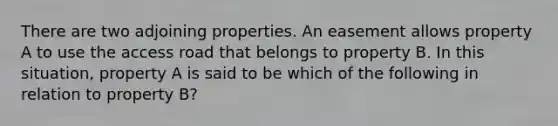 There are two adjoining properties. An easement allows property A to use the access road that belongs to property B. In this situation, property A is said to be which of the following in relation to property B?