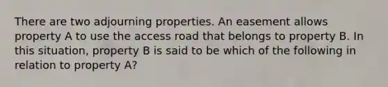 There are two adjourning properties. An easement allows property A to use the access road that belongs to property B. In this situation, property B is said to be which of the following in relation to property A?