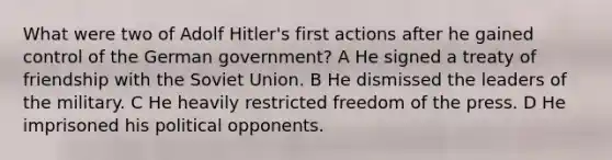 What were two of Adolf Hitler's first actions after he gained control of the German government? A He signed a treaty of friendship with the Soviet Union. B He dismissed the leaders of the military. C He heavily restricted freedom of the press. D He imprisoned his political opponents.