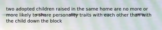 two adopted children raised in the same home are no more or more likely to share personality traits with each other than with the child down the block