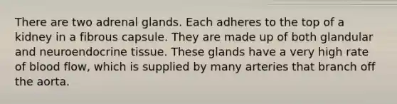 There are two adrenal glands. Each adheres to the top of a kidney in a fibrous capsule. They are made up of both glandular and neuroendocrine tissue. These glands have a very high rate of blood flow, which is supplied by many arteries that branch off the aorta.