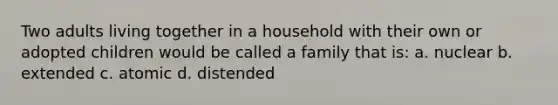 Two adults living together in a household with their own or adopted children would be called a family that is: a. nuclear b. extended c. atomic d. distended