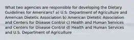 What two agencies are responsible for developing the Dietary Guidelines for Americans? a) U.S. Department of Agriculture and American Dietetic Association b) American Dietetic Association and Centers for Disease Control c) Health and Human Services and Centers for Disease Control d) Health and Human Services and U.S. Department of Agriculture