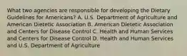 What two agencies are responsible for developing the Dietary Guidelines for Americans? A. U.S. Department of Agriculture and American Dietetic Association B. American Dietetic Association and Centers for Disease Control C. Health and Human Services and Centers for Disease Control D. Health and Human Services and U.S. Department of Agriculture