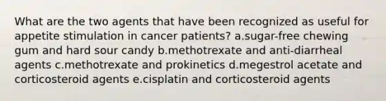 What are the two agents that have been recognized as useful for appetite stimulation in cancer patients?​ a.​sugar-free chewing gum and hard sour candy b.​methotrexate and anti-diarrheal agents c.​methotrexate and prokinetics d.​megestrol acetate and corticosteroid agents e.​cisplatin and corticosteroid agents