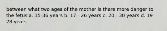 between what two ages of the mother is there more danger to the fetus a. 15-36 years b. 17 - 26 years c. 20 - 30 years d. 19 - 28 years