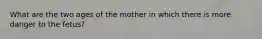 What are the two ages of the mother in which there is more danger to the fetus?