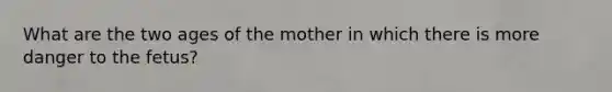 What are the two ages of the mother in which there is more danger to the fetus?