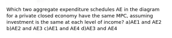 Which two aggregate expenditure schedules AE in the diagram for a private closed economy have the same MPC, assuming investment is the same at each level of income? a)AE1 and AE2 b)AE2 and AE3 c)AE1 and AE4 d)AE3 and AE4