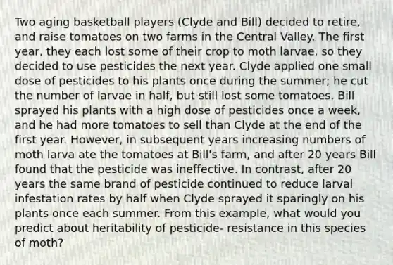 Two aging basketball players (Clyde and Bill) decided to retire, and raise tomatoes on two farms in the Central Valley. The first year, they each lost some of their crop to moth larvae, so they decided to use pesticides the next year. Clyde applied one small dose of pesticides to his plants once during the summer; he cut the number of larvae in half, but still lost some tomatoes. Bill sprayed his plants with a high dose of pesticides once a week, and he had more tomatoes to sell than Clyde at the end of the first year. However, in subsequent years increasing numbers of moth larva ate the tomatoes at Bill's farm, and after 20 years Bill found that the pesticide was ineffective. In contrast, after 20 years the same brand of pesticide continued to reduce larval infestation rates by half when Clyde sprayed it sparingly on his plants once each summer. From this example, what would you predict about heritability of pesticide- resistance in this species of moth?