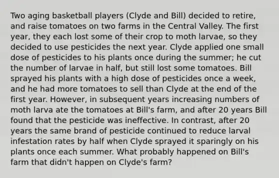 Two aging basketball players (Clyde and Bill) decided to retire, and raise tomatoes on two farms in the Central Valley. The first year, they each lost some of their crop to moth larvae, so they decided to use pesticides the next year. Clyde applied one small dose of pesticides to his plants once during the summer; he cut the number of larvae in half, but still lost some tomatoes. Bill sprayed his plants with a high dose of pesticides once a week, and he had more tomatoes to sell than Clyde at the end of the first year. However, in subsequent years increasing numbers of moth larva ate the tomatoes at Bill's farm, and after 20 years Bill found that the pesticide was ineffective. In contrast, after 20 years the same brand of pesticide continued to reduce larval infestation rates by half when Clyde sprayed it sparingly on his plants once each summer. What probably happened on Bill's farm that didn't happen on Clyde's farm?