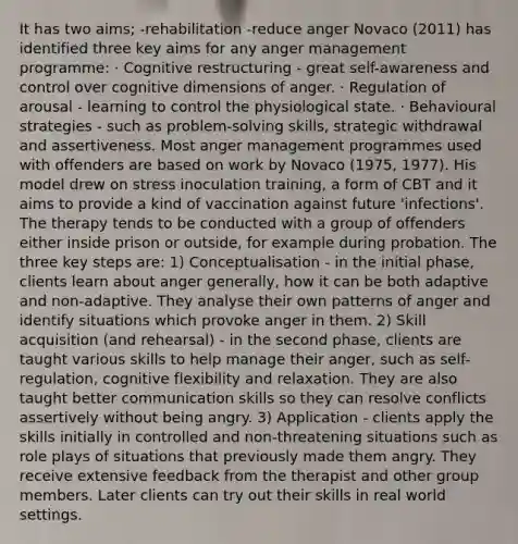 It has two aims; -rehabilitation -reduce anger Novaco (2011) has identified three key aims for any anger management programme: · Cognitive restructuring - great self-awareness and control over cognitive dimensions of anger. · Regulation of arousal - learning to control the physiological state. · Behavioural strategies - such as problem-solving skills, strategic withdrawal and assertiveness. Most anger management programmes used with offenders are based on work by Novaco (1975, 1977). His model drew on stress inoculation training, a form of CBT and it aims to provide a kind of vaccination against future 'infections'. The therapy tends to be conducted with a group of offenders either inside prison or outside, for example during probation. The three key steps are: 1) Conceptualisation - in the initial phase, clients learn about anger generally, how it can be both adaptive and non-adaptive. They analyse their own patterns of anger and identify situations which provoke anger in them. 2) Skill acquisition (and rehearsal) - in the second phase, clients are taught various skills to help manage their anger, such as self-regulation, cognitive flexibility and relaxation. They are also taught better communication skills so they can resolve conflicts assertively without being angry. 3) Application - clients apply the skills initially in controlled and non-threatening situations such as role plays of situations that previously made them angry. They receive extensive feedback from the therapist and other group members. Later clients can try out their skills in real world settings.