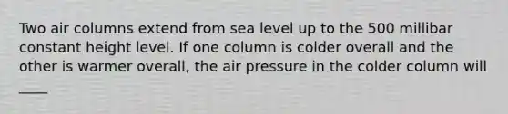 Two air columns extend from sea level up to the 500 millibar constant height level. If one column is colder overall and the other is warmer overall, the air pressure in the colder column will ____