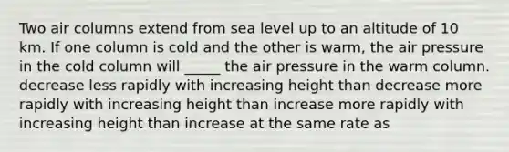 Two air columns extend from sea level up to an altitude of 10 km. If one column is cold and the other is warm, the air pressure in the cold column will _____ the air pressure in the warm column. decrease less rapidly with increasing height than decrease more rapidly with increasing height than increase more rapidly with increasing height than increase at the same rate as