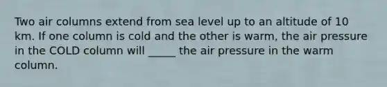 Two air columns extend from sea level up to an altitude of 10 km. If one column is cold and the other is warm, the air pressure in the COLD column will _____ the air pressure in the warm column.