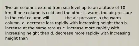 Two air columns extend from sea level up to an altitude of 10 km. If one column is cold and the other is warm, the air pressure in the cold column will _______ the air pressure in the warm column. a, decrease less rapidly with increasing height than b. increase at the same rate as c. increase more rapidly with increasing height than d. decrease more rapidly with increasing height than