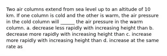 Two air columns extend from sea level up to an altitude of 10 km. If one column is cold and the other is warm, the air pressure in the cold column will ______ the air pressure in the warm column. a. decrease less rapidly with increasing height than b. decrease more rapidly with increasing height than c. increase more rapidly with increasing height than d. increase at the same rate as