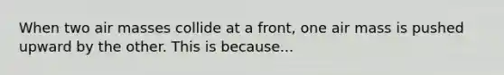 When two air masses collide at a front, one air mass is pushed upward by the other. This is because...