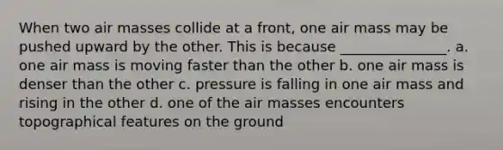 When two air masses collide at a front, one air mass may be pushed upward by the other. This is because _______________. a. one air mass is moving faster than the other b. one air mass is denser than the other c. pressure is falling in one air mass and rising in the other d. one of the air masses encounters topographical features on the ground