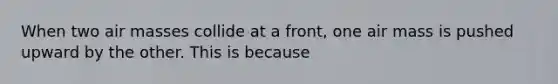 When two air masses collide at a front, one air mass is pushed upward by the other. This is because