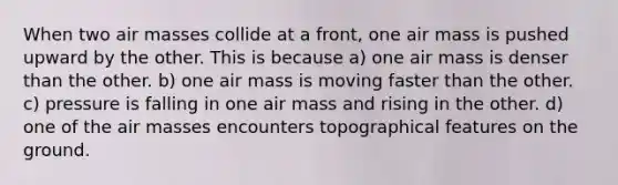 When two air masses collide at a front, one air mass is pushed upward by the other. This is because a) one air mass is denser than the other. b) one air mass is moving faster than the other. c) pressure is falling in one air mass and rising in the other. d) one of the air masses encounters topographical features on the ground.