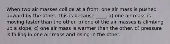 When two air masses collide at a front, one air mass is pushed upward by the other. This is because ____. a) one air mass is moving faster than the other. b) one of the air masses is climbing up a slope. c) one air mass is warmer than the other. d) pressure is falling in one air mass and rising in the other.