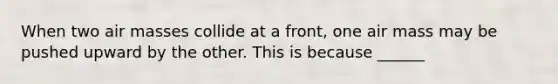 When two air masses collide at a front, one air mass may be pushed upward by the other. This is because ______