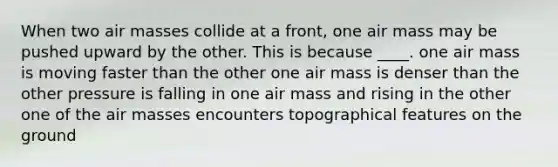 When two air masses collide at a front, one air mass may be pushed upward by the other. This is because ____. one air mass is moving faster than the other one air mass is denser than the other pressure is falling in one air mass and rising in the other one of the air masses encounters topographical features on the ground