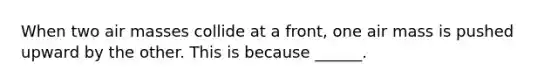 When two <a href='https://www.questionai.com/knowledge/kxxue2ni5z-air-masses' class='anchor-knowledge'>air masses</a> collide at a front, one air mass is pushed upward by the other. This is because ______.