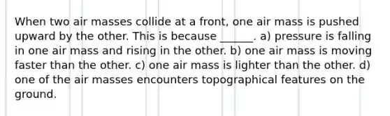 When two air masses collide at a front, one air mass is pushed upward by the other. This is because ______. a) pressure is falling in one air mass and rising in the other. b) one air mass is moving faster than the other. c) one air mass is lighter than the other. d) one of the air masses encounters topographical features on the ground.