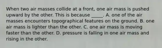 When two air masses collide at a front, one air mass is pushed upward by the other. This is because _____. A. one of the air masses encounters topographical features on the ground. B. one air mass is lighter than the other. C. one air mass is moving faster than the other. D. pressure is falling in one air mass and rising in the other.