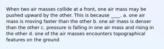 When two air masses collide at a front, one air mass may be pushed upward by the other. This is because ____. a. one air mass is moving faster than the other b. one air mass is denser than the other c. pressure is falling in one air mass and rising in the other d. one of the air masses encounters topographical features on the ground